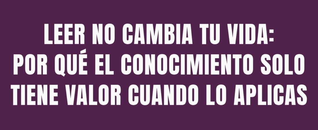 Leer no cambia tu vida: por qué el conocimiento solo tiene valor cuando lo aplicas