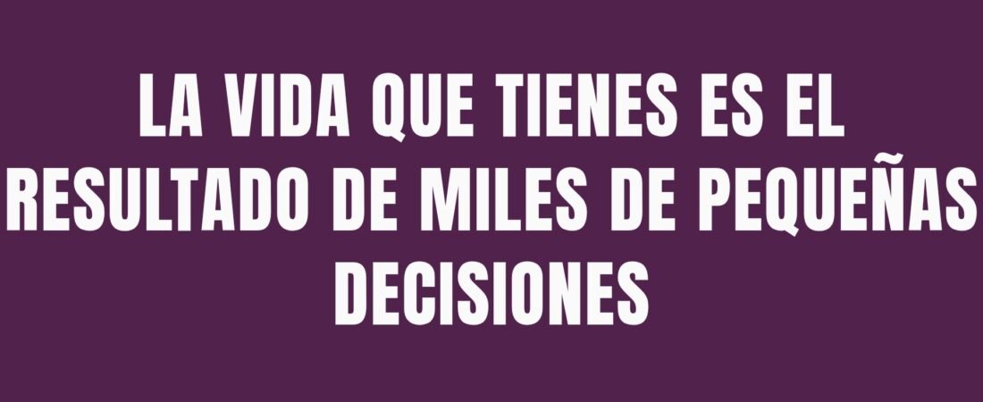 LA VIDA QUE TIENES ES EL RESULTADO DE MILES DE PEQUEÑAS DECISIONES